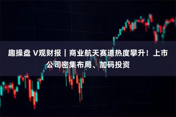 趣操盘 V观财报｜商业航天赛道热度攀升！上市公司密集布局、加码投资