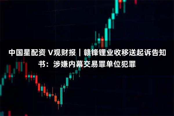 中国星配资 V观财报｜赣锋锂业收移送起诉告知书：涉嫌内幕交易罪单位犯罪