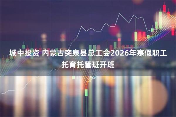 城中投资 内蒙古突泉县总工会2026年寒假职工托育托管班开班