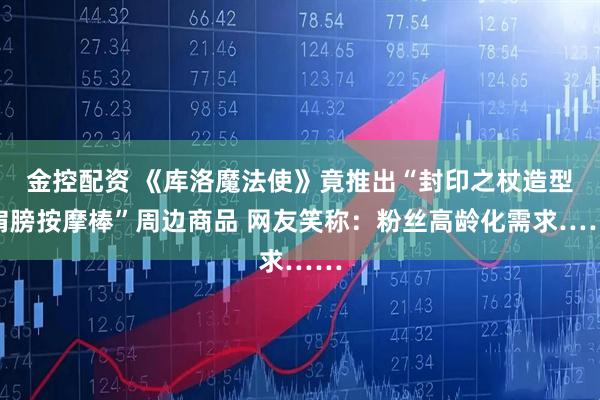 金控配资 《库洛魔法使》竟推出“封印之杖造型肩膀按摩棒”周边商品 网友笑称：粉丝高龄化需求……