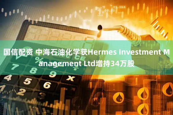 国信配资 中海石油化学获Hermes Investment Management Ltd增持34万股