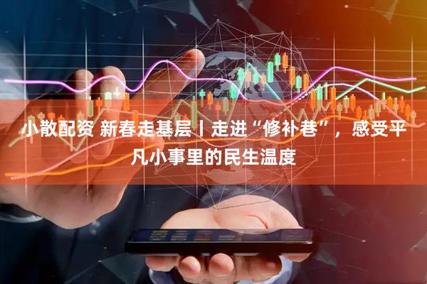 小散配资 新春走基层丨走进“修补巷”，感受平凡小事里的民生温度