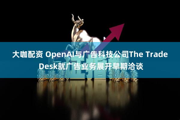 大咖配资 OpenAI与广告科技公司The Trade Desk就广告业务展开早期洽谈