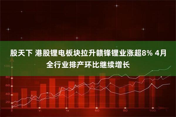 股天下 港股锂电板块拉升赣锋锂业涨超8% 4月全行业排产环比继续增长