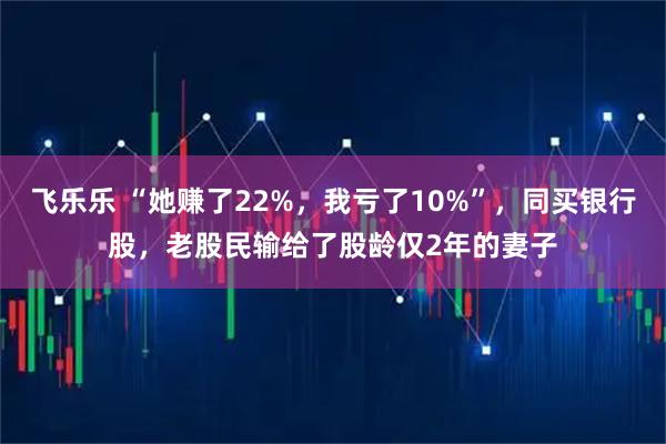 飞乐乐 “她赚了22%，我亏了10%”，同买银行股，老股民输给了股龄仅2年的妻子
