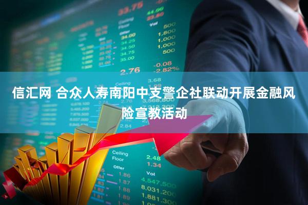 信汇网 合众人寿南阳中支警企社联动开展金融风险宣教活动